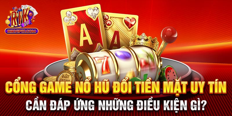 Cổng game nổ hũ đổi tiền mặt uy tín cần đáp ứng những điều kiện gì?